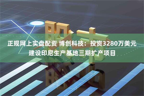 正规网上实盘配资 博创科技：投资3280万美元建设印尼生产基地三期扩产项目