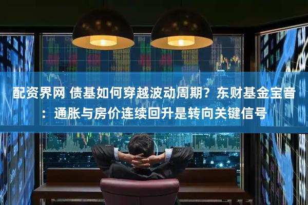 配资界网 债基如何穿越波动周期？东财基金宝音：通胀与房价连续回升是转向关键信号