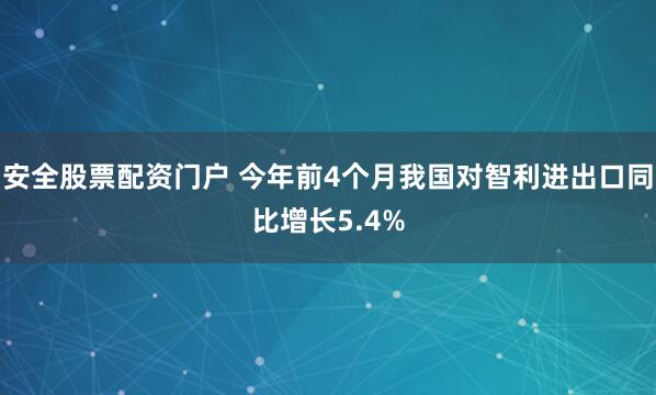 安全股票配资门户 今年前4个月我国对智利进出口同比增长5.4%