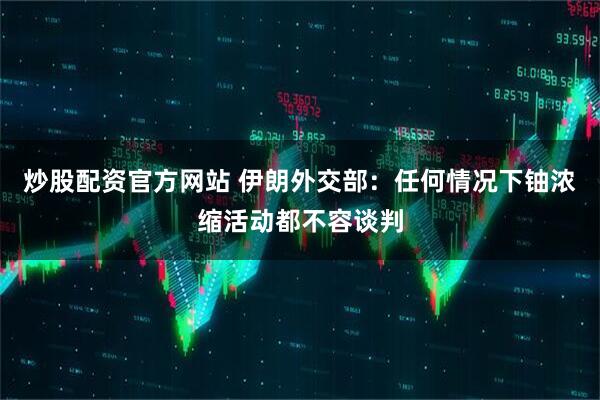 炒股配资官方网站 伊朗外交部：任何情况下铀浓缩活动都不容谈判