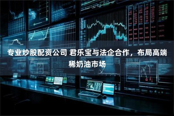 专业炒股配资公司 君乐宝与法企合作，布局高端稀奶油市场