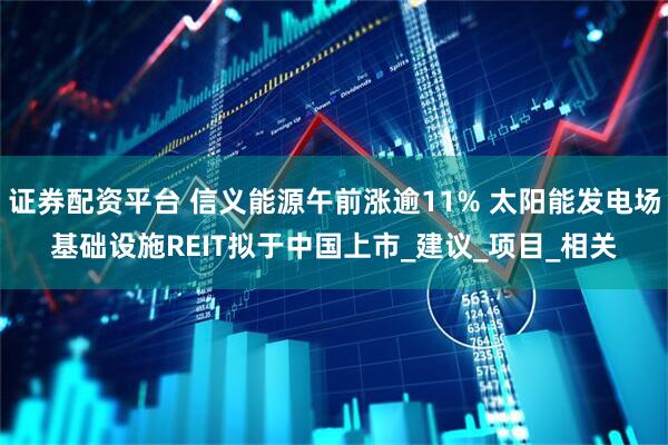 证券配资平台 信义能源午前涨逾11% 太阳能发电场基础设施REIT拟于中国上市_建议_项目_相关