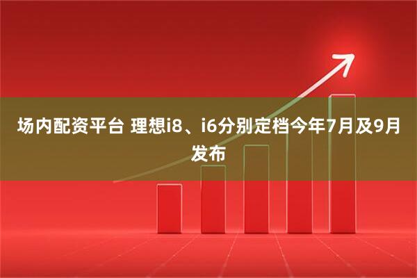 场内配资平台 理想i8、i6分别定档今年7月及9月发布