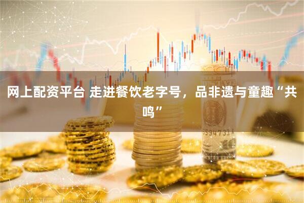 网上配资平台 走进餐饮老字号，品非遗与童趣“共鸣”