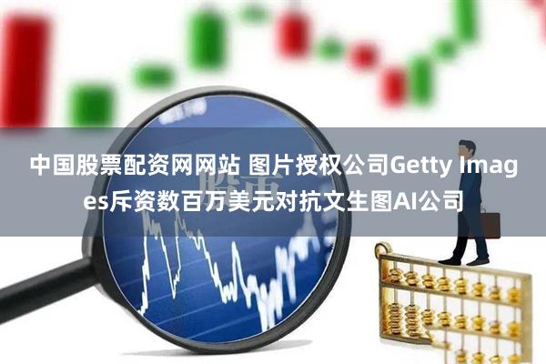 中国股票配资网网站 图片授权公司Getty Images斥资数百万美元对抗文生图AI公司