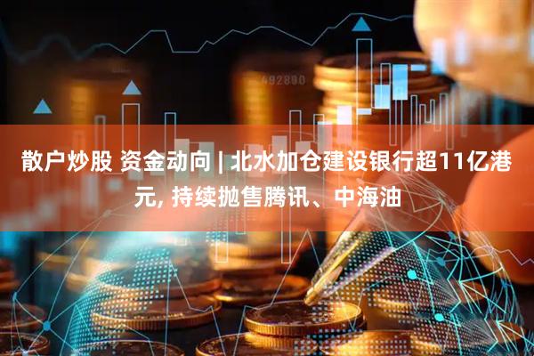 散户炒股 资金动向 | 北水加仓建设银行超11亿港元, 持续抛售腾讯、中海油