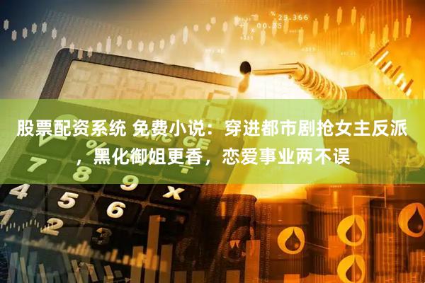 股票配资系统 免费小说：穿进都市剧抢女主反派，黑化御姐更香，恋爱事业两不误
