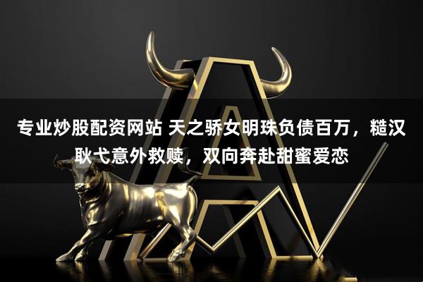 专业炒股配资网站 天之骄女明珠负债百万，糙汉耿弋意外救赎，双向奔赴甜蜜爱恋