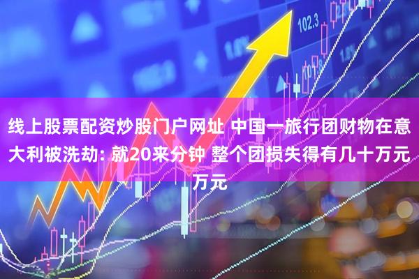 线上股票配资炒股门户网址 中国一旅行团财物在意大利被洗劫: 就20来分钟 整个团损失得有几十万元