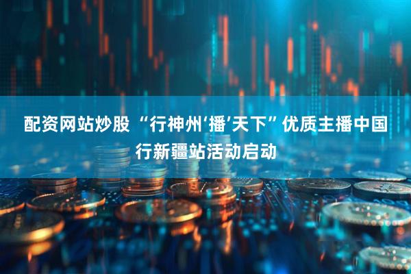 配资网站炒股 “行神州‘播’天下”优质主播中国行新疆站活动启动