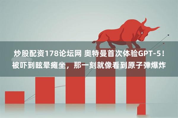 炒股配资178论坛网 奥特曼首次体验GPT-5！被吓到眩晕瘫坐，那一刻就像看到原子弹爆炸