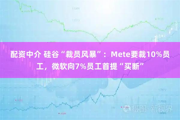 配资中介 硅谷“裁员风暴”：Mete要裁10%员工，微软向7%员工首提“买断”