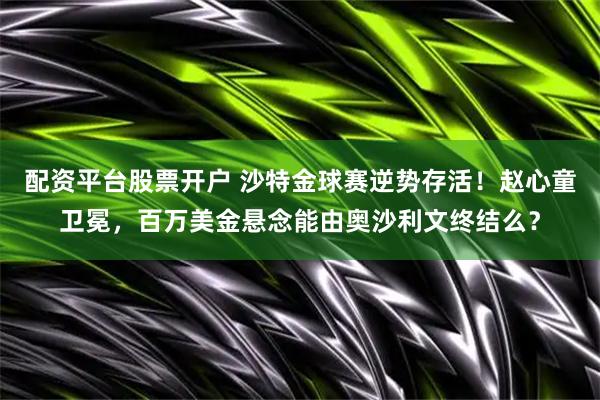 配资平台股票开户 沙特金球赛逆势存活！赵心童卫冕，百万美金悬念能由奥沙利文终结么？