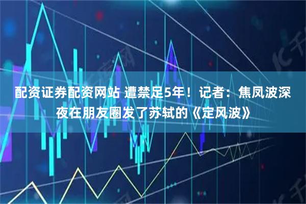 配资证券配资网站 遭禁足5年!记者:焦凤波深夜在朋友圈发了苏轼的《定风波》